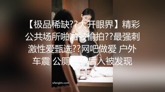 【极品稀缺??大开眼界】精彩公共场所啪啪被偷拍??最强刺激性爱甄选??网吧做爱 户外车震 公厕跪舔后入被发现