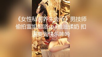 《女性私密养生会所》男技师偷拍富姐泡浴spa推油揉奶 扣逼爽到快乐呻吟