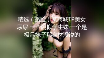 精选（露脸）某商城TP美女尿尿 一个貌似学生妹 一个是极品妹子那身材没说的