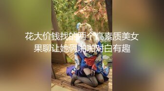 花大价钱找的两个高素质美女果聊让她俩啪啪对白有趣