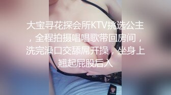 大宝寻花探会所KTV挑选公主，全程拍摄唱唱歌带回房间，洗完澡口交舔屌开操，坐身上翘起屁股后入