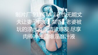 制片厂 91YCM-18 性无能丈夫让妻子约炮▌梨香▌老婆被玩的淫水直流情欲爆发 尽享肉棒冲击口爆淫靡汁液