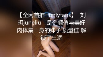 【全网首推✨onlyfans】⭐刘玥juneliu⭐ 是个颜值与美好肉体集一身的妹子 质量佳 解锁了三洞