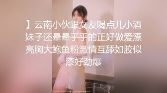 】云南小伙跟女友喝点儿小酒妹子还晕晕乎乎的正好做爱漂亮胸大鲍鱼粉激情互舔如胶似漆好劲爆