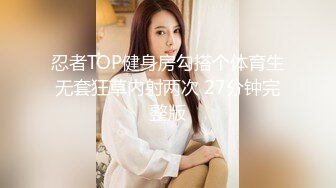 忍者TOP健身房勾搭个体育生无套狂草内射两次 27分钟完整版