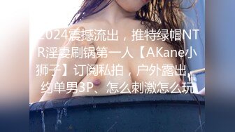 .2024震撼流出，推特绿帽NTR淫妻刷锅第一人【AKane小狮子】订阅私拍，户外露出、约单男3P、怎么刺激怎么玩