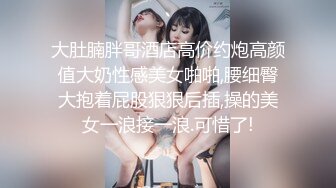 大肚腩胖哥酒店高价约炮高颜值大奶性感美女啪啪,腰细臀大抱着屁股狠狠后插,操的美女一浪接一浪.可惜了!