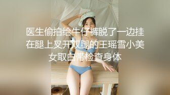 医生偷拍给牛仔裤脱了一边挂在腿上叉开双腿的王瑶雪小美女取白带检查身体