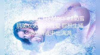 STP28681 ED Mosaic E奶雪肌美女大玩69性爱 巨根生插滚烫精液中出满满