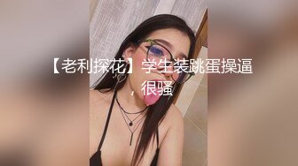 【老利探花】学生装跳蛋操逼，很骚