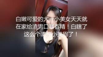 白嫩可爱的大一小美女天天就在家给渣男口暴吞精！白瞎了这么个清纯小美眉了！