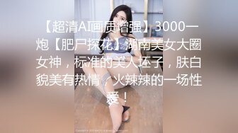 【超清AI画质增强】3000一炮【肥尸探花】湖南美女大圈女神，标准的美人坯子，肤白貌美有热情，火辣辣的一场性爱！