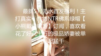 ❤️最新5月无水首发福利！主打真实，推特NTR佛系绿帽【小熊戴绿帽呀】订阅，喜欢看花了好几十万的极品娇妻被单男抱起猛干