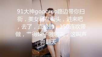 91大神goporno路边带你扫街，美女尽在街头，进来吧 ，去了，直接做，150连吹带做，艹得妹子嗷嗷叫，这叫声爽翻天！