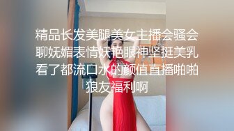 精品长发美腿美女主播会骚会聊妩媚表情妖艳眼神坚挺美乳看了都流口水的颜值直播啪啪狼友福利啊