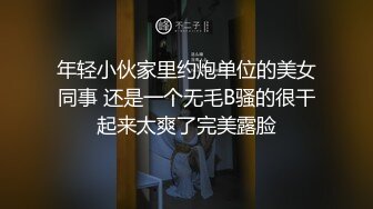 年轻小伙家里约炮单位的美女同事 还是一个无毛B骚的很干起来太爽了完美露脸