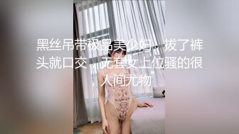 黑丝吊带极品美少妇，拔了裤头就口交，无套女上位骚的很，人间尤物