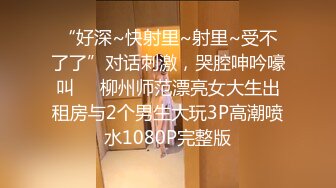 “好深~快射里~射里~受不了了”对话刺激，哭腔呻吟嚎叫㊙️柳州师范漂亮女大生出租房与2个男生大玩3P高潮喷水1080P完整版