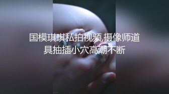 国模琪琪私拍视频,摄像师道具抽插小穴高潮不断