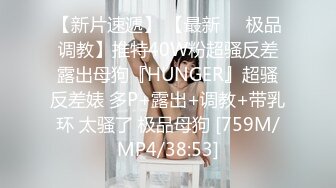 【新片速遞】 【最新❤️极品调教】推特40W粉超骚反差露出母狗『HUNGER』超骚反差婊 多P+露出+调教+带乳环 太骚了 极品母狗 [759M/MP4/38:53]