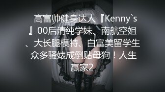 ⚡高富帅健身达人『Kenny`s』00后清纯学妹、南航空姐、大长腿模特、白富美留学生 众多骚婊成倒贴母狗！人生赢家2