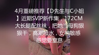 4月重磅推荐【D先生与C小姐】近期SVIP新作集，172CM大长腿配丝袜，把她当母狗狠狠干，高潮喷水，女神敏感 感觉要窒息