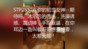 STP25526 你的初恋女神--期待吗。沐浴后的西施，洗澡诱惑、震动棒，手指抠逼，在你耳边一直叫着哥哥想要想要，太惹火啦！