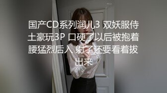 国产CD系列润儿3 双妖服侍土豪玩3P 口硬了以后被抱着腰猛烈后入 射了还要看着拔出来