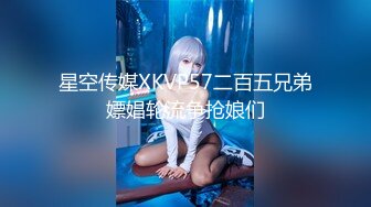 星空传媒XKVP57二百五兄弟嫖娼轮流争抢娘们