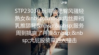 STP23030 玩丰乳肥臀风骚轻熟女&nbsp;&nbsp;肉丝撕裆乳推舔背&nbsp;&nbsp;服务周到搞爽了再操&nbsp;&nbsp;大屁股骑乘后入撞击