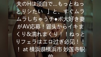 【ヤりたがり発情ワイフ】「夫のHは淡白で…もっとねっとりシたい♪」と、すぐムラムラしちゃうチ●ポ大好き妻がAV応募！冒头からイキまくり&濡れまくり！！ねっとりフェラはエロ过ぎ必见！！！ at 横浜県横浜市 妙莲寺駅前