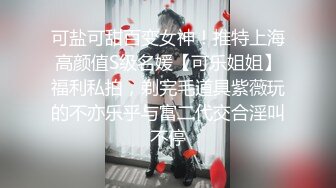 可盐可甜百变女神！推特上海高颜值S级名媛【可乐姐姐】福利私拍，剃完毛道具紫薇玩的不亦乐乎与富二代交合淫叫不停