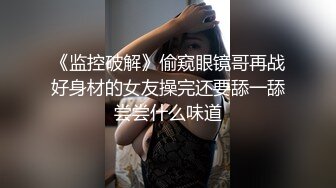 《监控破解》偷窥眼镜哥再战好身材的女友操完还要舔一舔尝尝什么味道