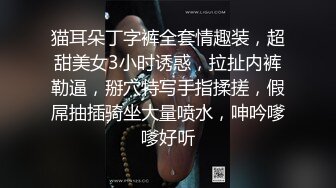 猫耳朵丁字裤全套情趣装，超甜美女3小时诱惑，拉扯内裤勒逼，掰穴特写手指揉搓，假屌抽插骑坐大量喷水，呻吟嗲嗲好听