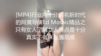 [MP4]行业内十分知名新时代的网黄导演Ed Mosaic精品之只有女人了解女人亮点是十分真实不做作超强观感