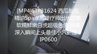 [MP4]STP31624 西瓜影视 精油Spa淫乱理疗师出水按摩 软糯鲜嫩白虎超级色情 肉棒深入瞬间上头最佳小穴护理 VIP0600