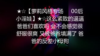 ★☆【萝莉风格专场❤️00后小淫娃】★☆这么紧致的逼逼爸爸们喜欢吗 会不会感觉很舒服很爽 又被爸爸填满了 爸爸的反差小母狗