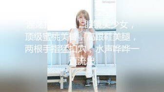 淫荡指数9分，眼镜美少女，顶级蜜桃美臀，高跟鞋美腿，两根手指猛扣穴，水声哗哗一直流出