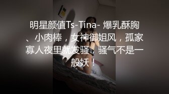 明星颜值Ts-Tina- 爆乳酥胸、小肉棒，女神御姐风，孤家寡人夜里就发骚，骚气不是一般妖！