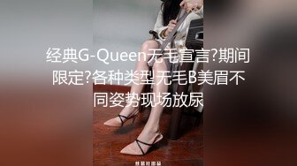 经典G-Queen无毛宣言?期间限定?各种类型无毛B美眉不同姿势现场放尿