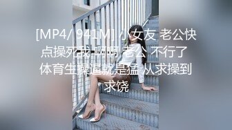 [MP4/ 941M] 小女友 老公快点操死我 啊啊 老公 不行了 体育生操逼就是猛 从求操到求饶