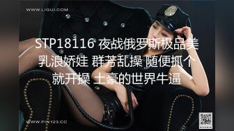 STP18116 夜战俄罗斯极品美乳浪娇娃 群芳乱操 随便抓个就开操 土豪的世界牛逼