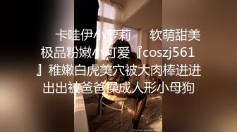 ❤️卡哇伊小萝莉❤️软萌甜美极品粉嫩小可爱『coszj561』稚嫩白虎美穴被大肉棒进进出出被爸爸操成人形小母狗