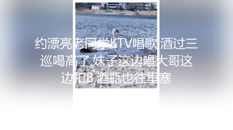 约漂亮老同学KTV唱歌,酒过三巡喝高了,妹子这边唱大哥这边扣B,酒瓶也往里塞