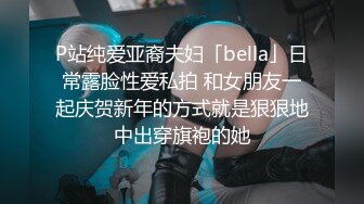 P站纯爱亚裔夫妇「bella」日常露脸性爱私拍 和女朋友一起庆贺新年的方式就是狠狠地中出穿旗袍的她