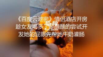 《百度云泄密》情侣酒店开房趁女友喝多了醉醺醺的尝试开发她的屁眼先帮她牛奶灌肠