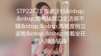 STP22621 良家少妇&nbsp;&nbsp;蹲着舔屌口交活很不错&nbsp;&nbsp;高难度倒立姿势&nbsp;&nbsp;扶着坐在后入撞击猛操