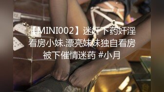 【MINI002】迷奸下药奸淫看房小妹.漂亮妹妹独自看房被下催情迷药 #小月