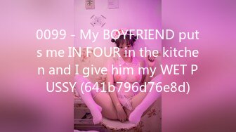 0099 - My BOYFRIEND puts me IN FOUR in the kitchen and I give him my WET PUSSY (641b796d76e8d)